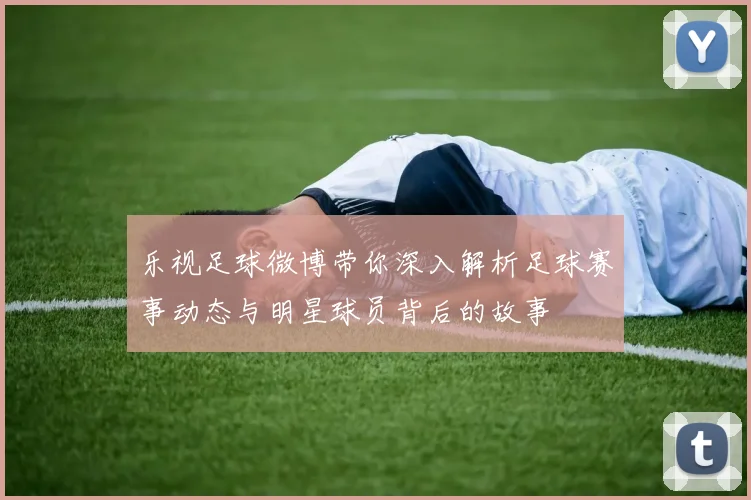 乐视足球微博带你深入解析足球赛事动态与明星球员背后的故事
