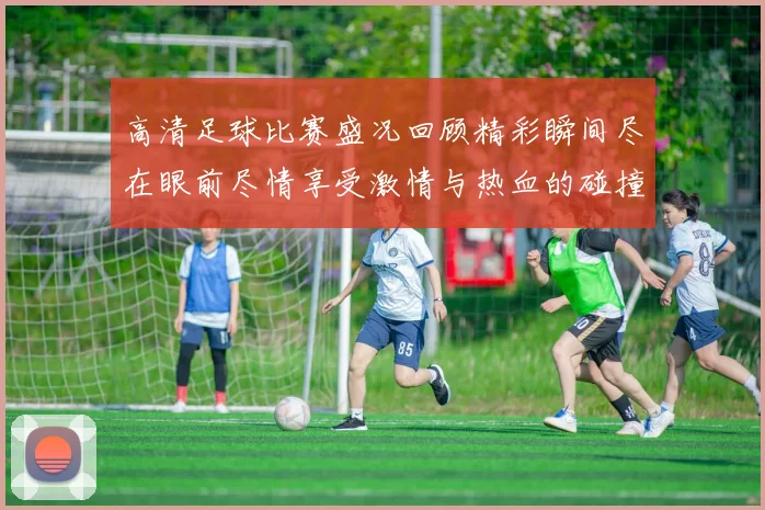 高清足球比赛盛况回顾精彩瞬间尽在眼前尽情享受激情与热血的碰撞